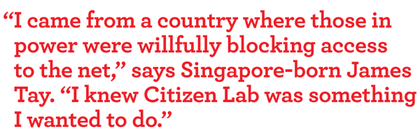 “I came from a country where those in power were willfully blocking access to the net,” says Singapore-born James tay. “I knew Citizen Lab was something i wanted to do.”