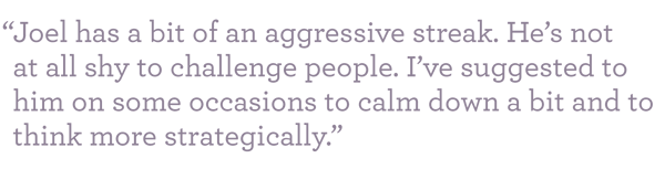 "Joel has a bit of an aggressive streak. He's not at all shy to challenge people. I've suggested to him on some occasions to calm down a bit and to think more strategically."