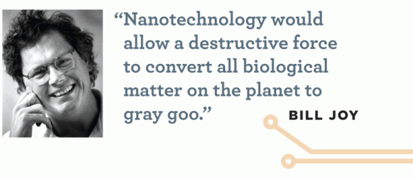 "Nanotechnology would allow a destructive force to convert all biological matter on the planet to gray goo." -- Bill Joy