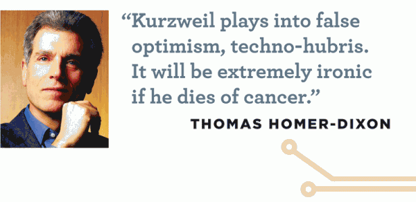 "Kurzweil plays into false optimism, techno-hubris. It will be extremely ironic if he dies of cancer." -- Thomas Homer-Dixon